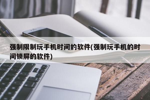 强制限制玩手机时间的软件(强制玩手机的时间锁屏的软件)
