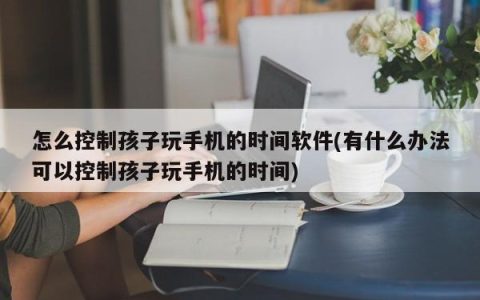 如何限制孩子使用手机的时间(如何控制孩子使用手机的时间)