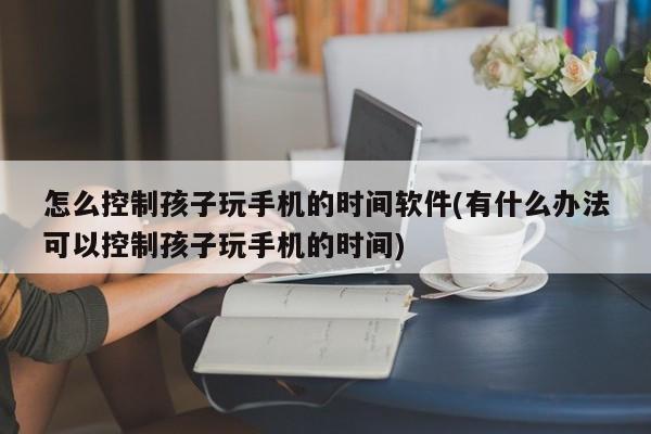 怎么控制孩子玩手机的时间软件(有什么办法可以控制孩子玩手机的时间)