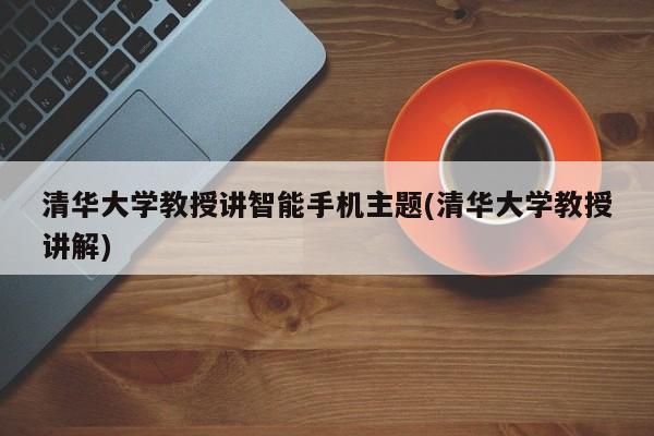 清华大学教授讲智能手机主题(清华大学教授讲解)