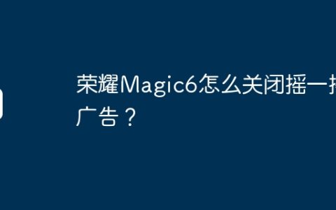 荣耀Magic6怎么关闭摇一摇广告？