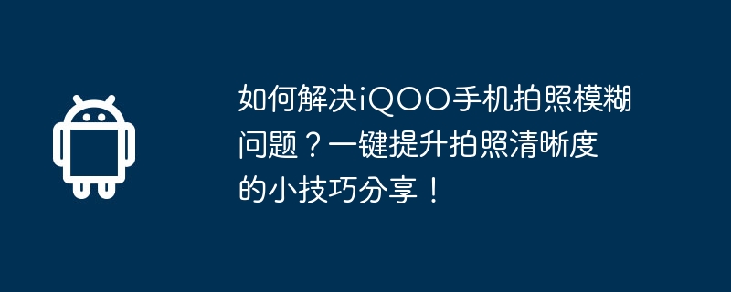 如何解决iqoo手机拍照模糊问题？一键提升拍照清晰度的小技巧分享！