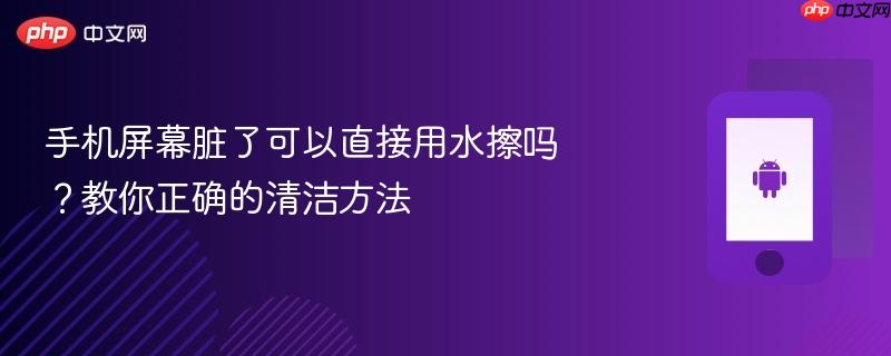 手机屏幕脏了可以直接用水擦吗？教你正确的清洁方法