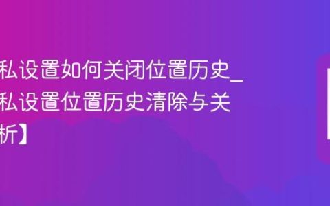 三星隐私设置如何关闭位置历史?三星隐私设置位置历史清除与关闭【解析】