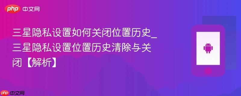三星隐私设置如何关闭位置历史_三星隐私设置位置历史清除与关闭【解析】