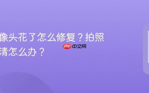 手机摄像头花了怎么修复？拍照模糊不清怎么办？