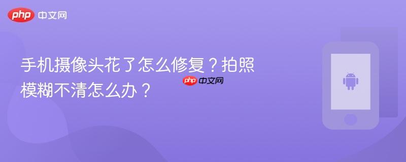 手机摄像头花了怎么修复？拍照模糊不清怎么办？