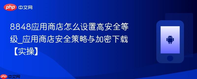8848应用商店怎么设置高安全等级_应用商店安全策略与加密下载【实操】
