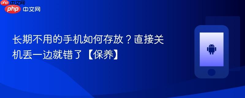 长期不用的手机如何存放？直接关机丢一边就错了【保养】