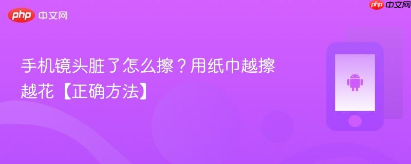 手机镜头脏了怎么擦？用纸巾越擦越花【正确方法】