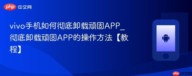 vivo手机如何彻底卸载顽固app_彻底卸载顽固app的操作方法【教程】