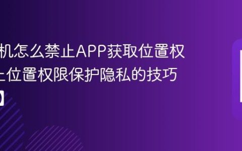 三星手机怎么禁止APP获取位置权限?禁止位置权限保护隐私的技巧【解答】