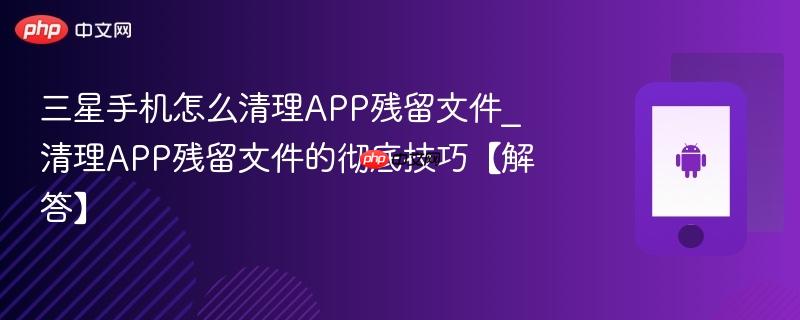 三星手机怎么清理app残留文件_清理app残留文件的彻底技巧【解答】