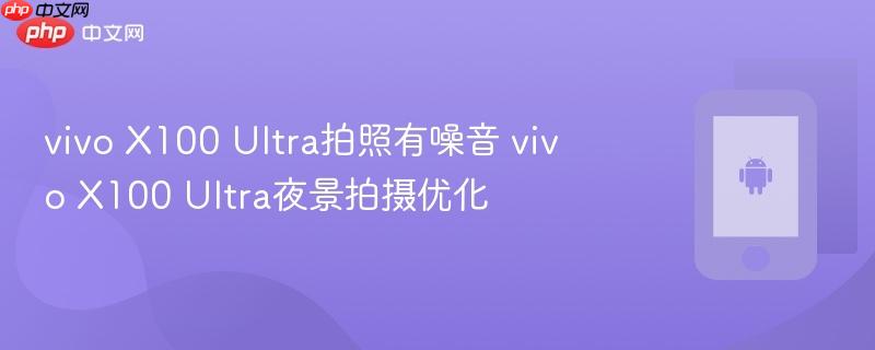 vivo x100 ultra拍照有噪音 vivo x100 ultra夜景拍摄优化
