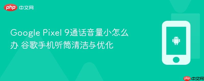 google pixel 9通话音量小怎么办 谷歌手机听筒清洁与优化