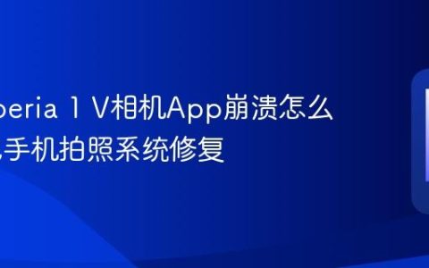 索尼Xperia 1 V相机App崩溃怎么办 索尼手机拍照系统修复