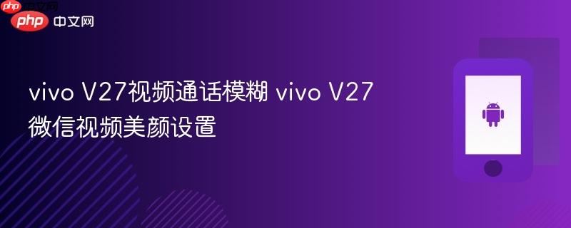 vivo v27视频通话模糊 vivo v27微信视频美颜设置