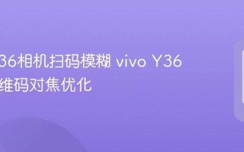 vivo Y36相机扫码模糊 vivo Y36扫描二维码对焦优化