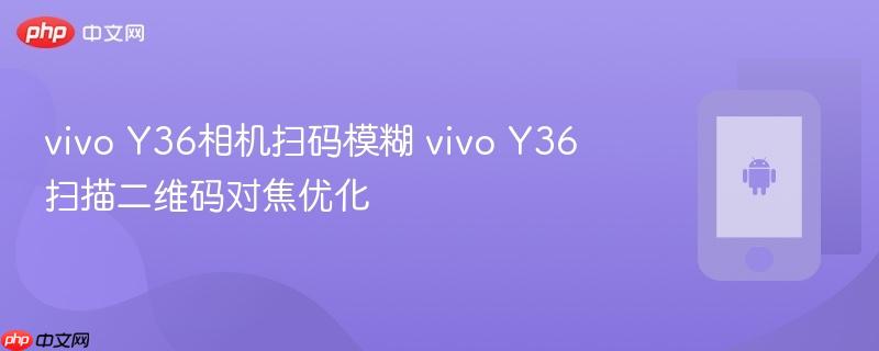 vivo y36相机扫码模糊 vivo y36扫描二维码对焦优化