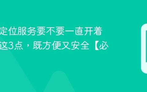 手机的定位服务要不要一直开着？搞懂这3点，既方便又安全【必知】