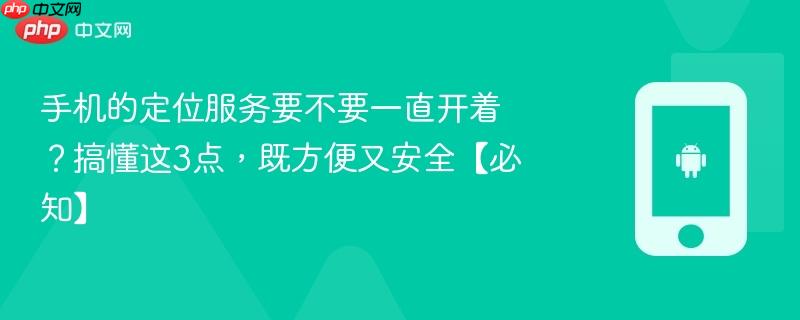 手机的定位服务要不要一直开着？搞懂这3点，既方便又安全【必知】