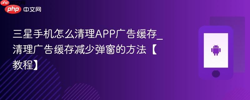 三星手机怎么清理app广告缓存_清理广告缓存减少弹窗的方法【教程】