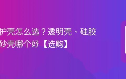 手机保护壳怎么选？透明壳、硅胶壳、磨砂壳哪个好【选购】