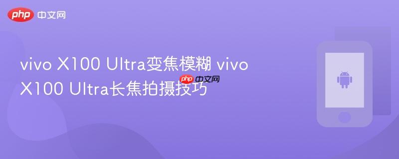vivo x100 ultra变焦模糊 vivo x100 ultra长焦拍摄技巧