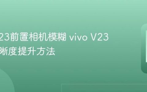 vivo V23前置相机模糊 vivo V23自拍清晰度提升方法