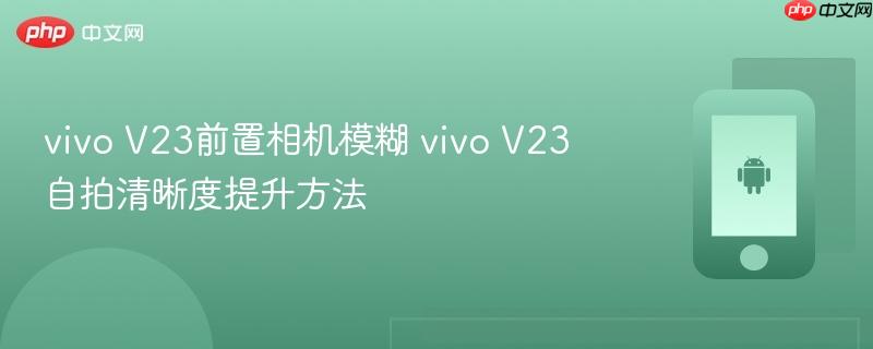 vivo v23前置相机模糊 vivo v23自拍清晰度提升方法