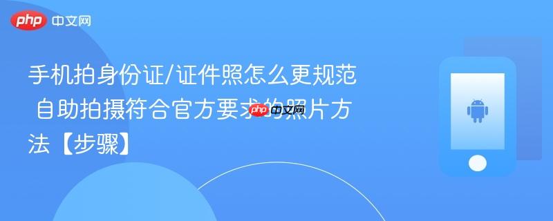 手机拍身份证/证件照怎么更规范​ 自助拍摄符合官方要求的照片方法【步骤】