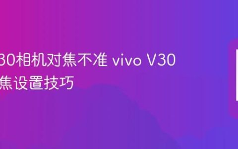 vivo V30相机对焦不准 vivo V30手动对焦设置技巧