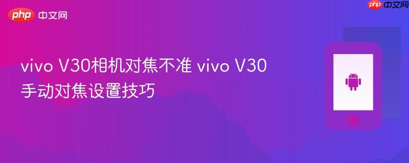 vivo v30相机对焦不准 vivo v30手动对焦设置技巧