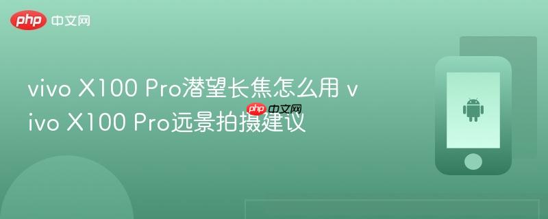 vivo x100 pro潜望长焦怎么用 vivo x100 pro远景拍摄建议