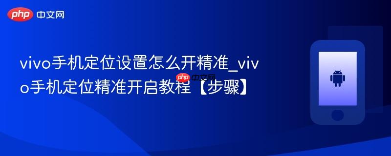 vivo手机定位设置怎么开精准_vivo手机定位精准开启教程【步骤】