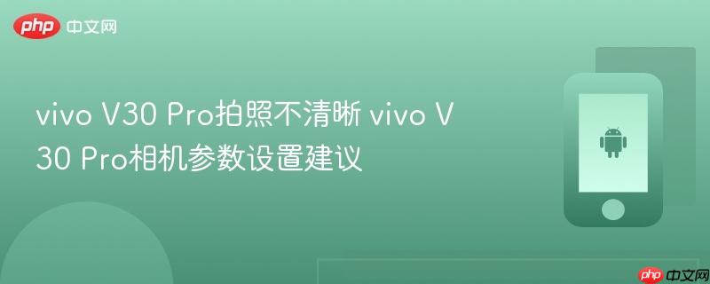 vivo v30 pro拍照不清晰 vivo v30 pro相机参数设置建议