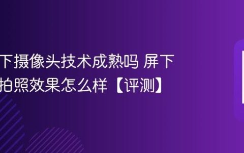 手机屏下摄像头技术成熟吗 屏下摄像头拍照效果怎么样【评测】