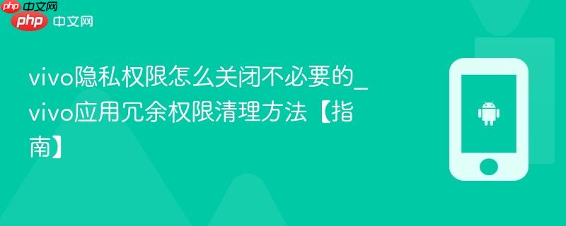 vivo隐私权限怎么关闭不必要的_vivo应用冗余权限清理方法【指南】