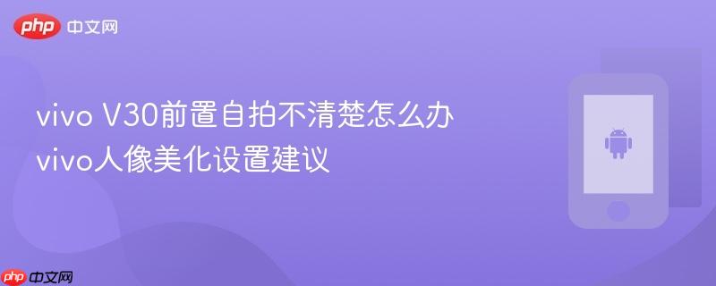vivo v30前置自拍不清楚怎么办 vivo人像美化设置建议