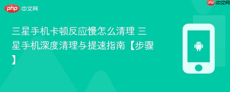 三星手机卡顿反应慢怎么清理​ 三星手机深度清理与提速指南【步骤】