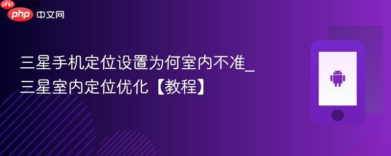 三星手机定位设置为何室内不准_三星室内定位优化【教程】