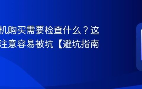 二手手机购买需要检查什么？这几点不注意容易被坑【避坑指南】