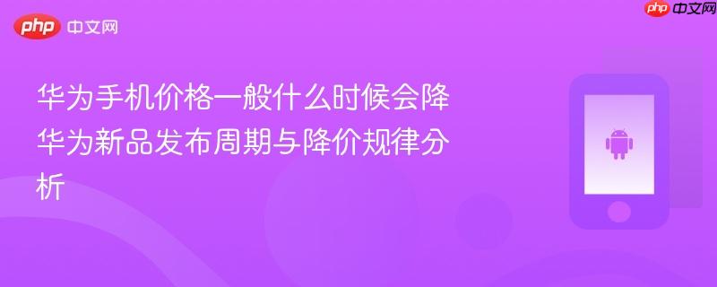 华为手机价格一般什么时候会降 华为新品发布周期与降价规律分析