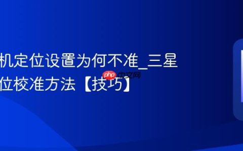 三星手机定位设置为何不准?三星手机定位校准方法【技巧】