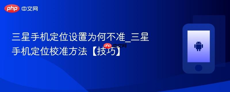 三星手机定位设置为何不准_三星手机定位校准方法【技巧】