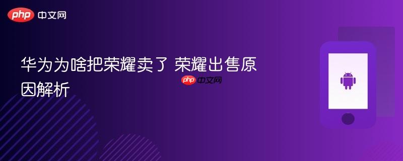 华为为啥把荣耀卖了 荣耀出售原因解析