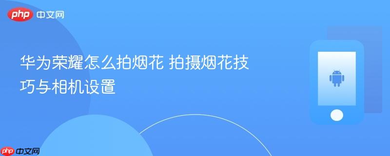华为荣耀怎么拍烟花 拍摄烟花技巧与相机设置