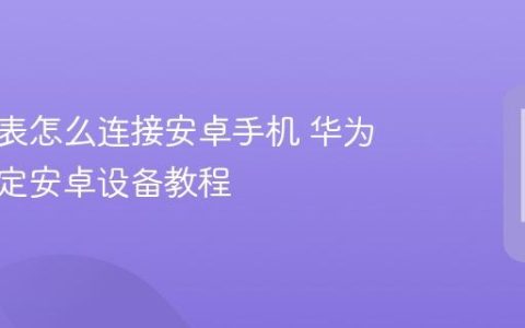 华为手表怎么连接安卓手机 华为手表绑定安卓设备教程