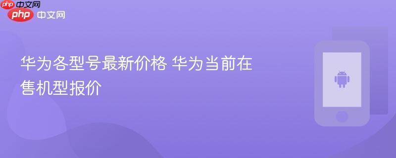 华为各型号最新价格 华为当前在售机型报价