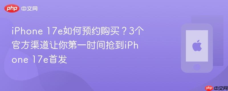 iphone 17e如何预约购买？3个官方渠道让你第一时间抢到iphone 17e首发